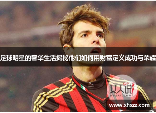 足球明星的奢华生活揭秘他们如何用财富定义成功与荣耀