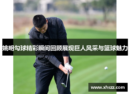 姚明勾球精彩瞬间回顾展现巨人风采与篮球魅力