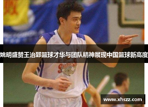 姚明盛赞王治郅篮球才华与团队精神展现中国篮球新高度